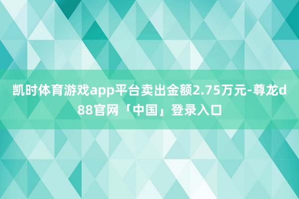凯时体育游戏app平台卖出金额2.75万元-尊龙d88官网「中国」登录入口