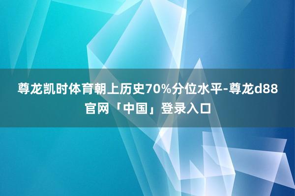 尊龙凯时体育朝上历史70%分位水平-尊龙d88官网「中国」登录入口