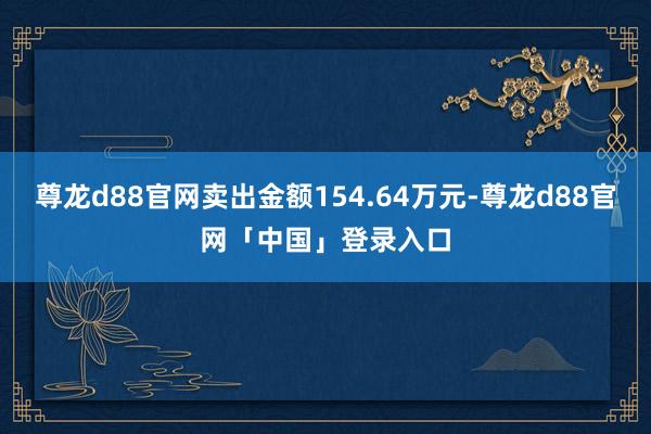尊龙d88官网卖出金额154.64万元-尊龙d88官网「中国」登录入口
