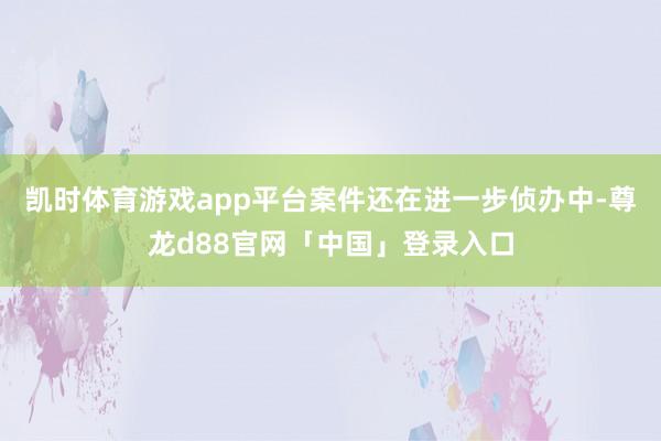 凯时体育游戏app平台案件还在进一步侦办中-尊龙d88官网「中国」登录入口