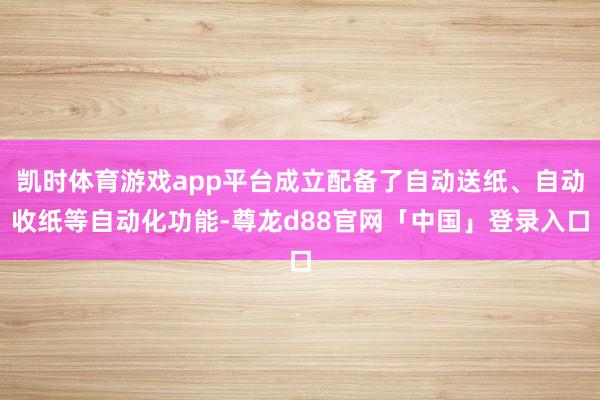 凯时体育游戏app平台成立配备了自动送纸、自动收纸等自动化功能-尊龙d88官网「中国」登录入口