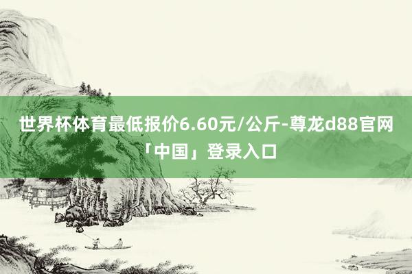 世界杯体育最低报价6.60元/公斤-尊龙d88官网「中国」登录入口