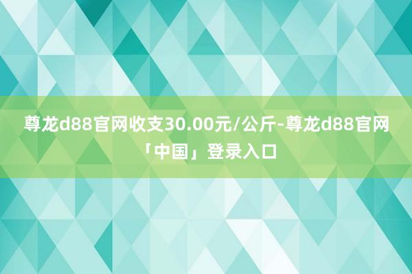 尊龙d88官网收支30.00元/公斤-尊龙d88官网「中国」登录入口