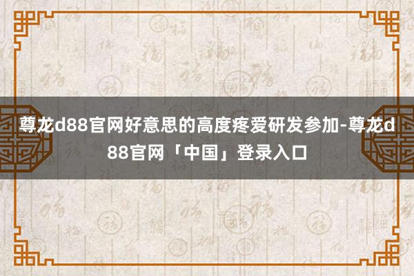 尊龙d88官网好意思的高度疼爱研发参加-尊龙d88官网「中国」登录入口