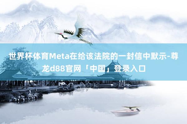 世界杯体育　　Meta在给该法院的一封信中默示-尊龙d88官网「中国」登录入口