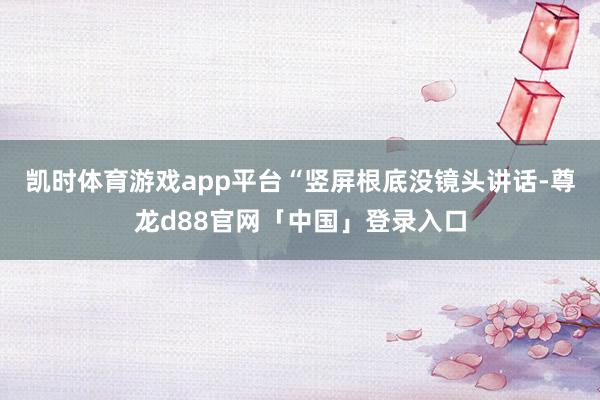 凯时体育游戏app平台“竖屏根底没镜头讲话-尊龙d88官网「中国」登录入口