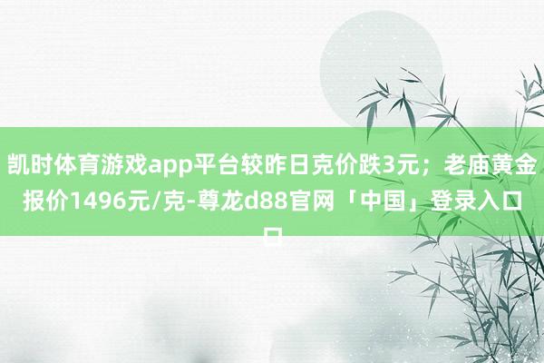凯时体育游戏app平台较昨日克价跌3元；老庙黄金报价1496元/克-尊龙d88官网「中国」登录入口