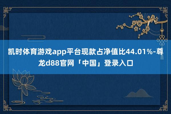 凯时体育游戏app平台现款占净值比44.01%-尊龙d88官网「中国」登录入口
