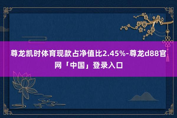 尊龙凯时体育现款占净值比2.45%-尊龙d88官网「中国」登录入口