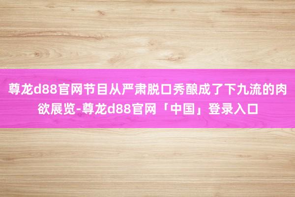 尊龙d88官网节目从严肃脱口秀酿成了下九流的肉欲展览-尊龙d88官网「中国」登录入口