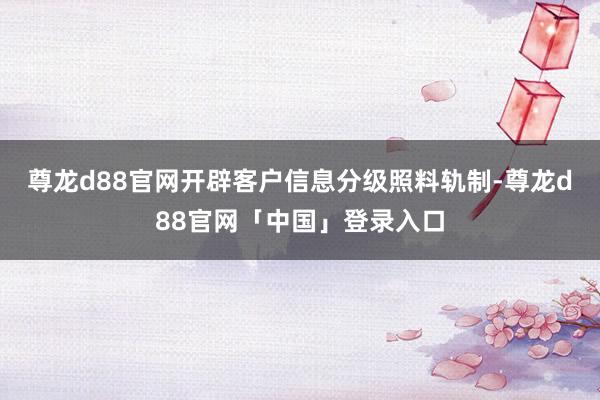 尊龙d88官网开辟客户信息分级照料轨制-尊龙d88官网「中国」登录入口