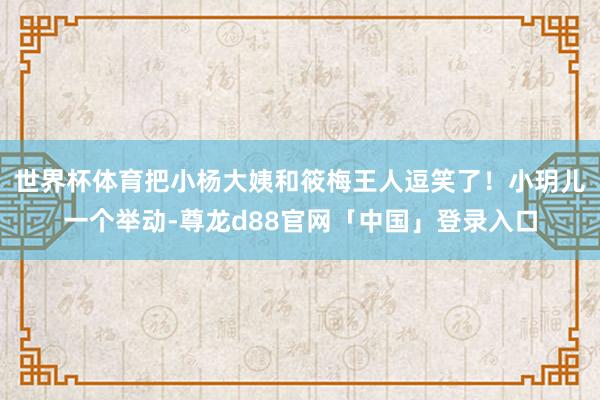 世界杯体育把小杨大姨和筱梅王人逗笑了！小玥儿一个举动-尊龙d88官网「中国」登录入口