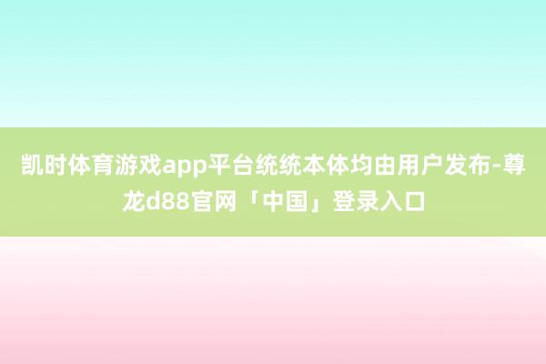 凯时体育游戏app平台统统本体均由用户发布-尊龙d88官网「中国」登录入口