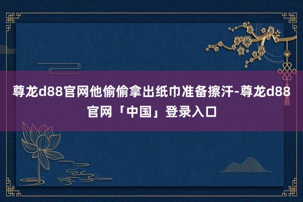 尊龙d88官网他偷偷拿出纸巾准备擦汗-尊龙d88官网「中国」登录入口