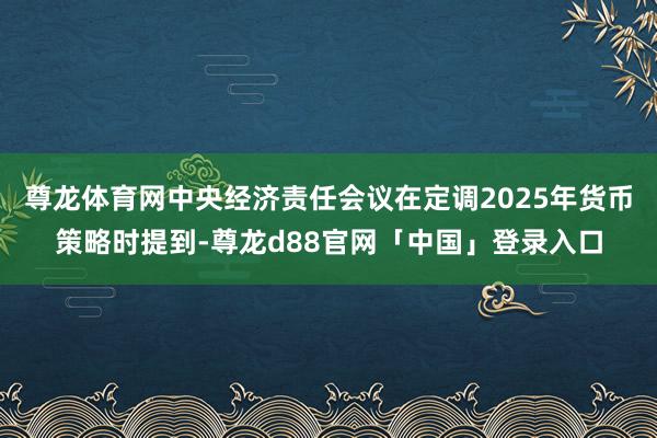 尊龙体育网中央经济责任会议在定调2025年货币策略时提到-尊龙d88官网「中国」登录入口