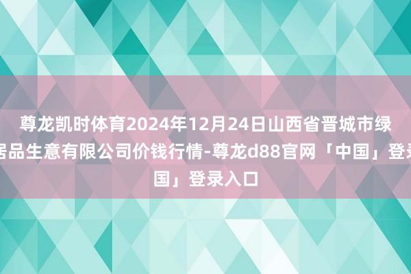 尊龙凯时体育2024年12月24日山西省晋城市绿欣农居品生意有限公司价钱行情-尊龙d88官网「中国」登录入口