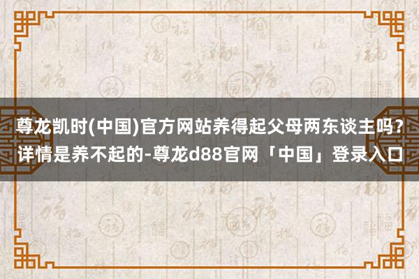 尊龙凯时(中国)官方网站养得起父母两东谈主吗?详情是养不起的-尊龙d88官网「中国」登录入口