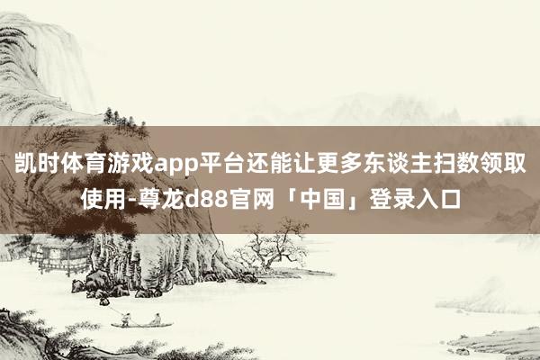 凯时体育游戏app平台还能让更多东谈主扫数领取使用-尊龙d88官网「中国」登录入口