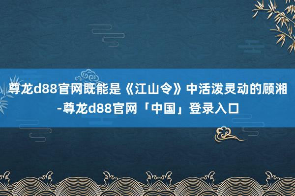 尊龙d88官网既能是《江山令》中活泼灵动的顾湘-尊龙d88官网「中国」登录入口