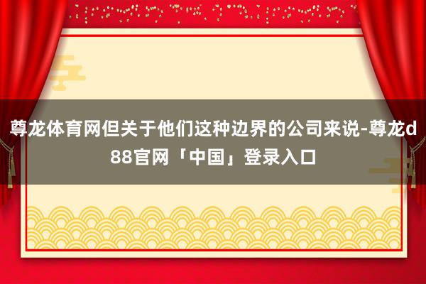 尊龙体育网但关于他们这种边界的公司来说-尊龙d88官网「中国」登录入口