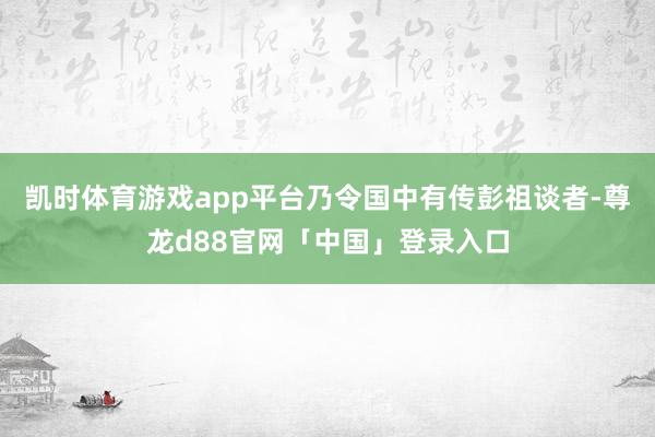凯时体育游戏app平台乃令国中有传彭祖谈者-尊龙d88官网「中国」登录入口