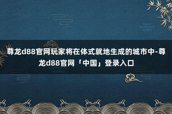 尊龙d88官网玩家将在体式就地生成的城市中-尊龙d88官网「中国」登录入口