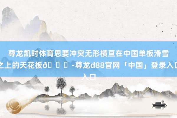 尊龙凯时体育思要冲突无形横亘在中国单板滑雪之上的天花板🏂-尊龙d88官网「中国」登录入口