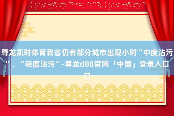 尊龙凯时体育我省仍有部分城市出现小时“中度沾污”、“轻度沾污”-尊龙d88官网「中国」登录入口