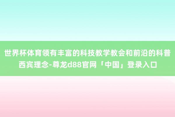 世界杯体育领有丰富的科技教学教会和前沿的科普西宾理念-尊龙d88官网「中国」登录入口