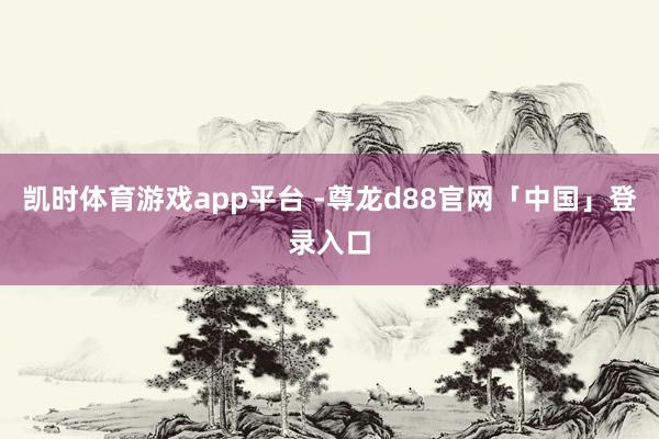 凯时体育游戏app平台 -尊龙d88官网「中国」登录入口