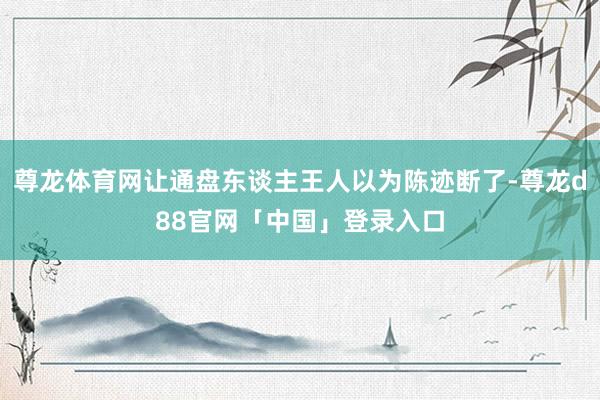 尊龙体育网让通盘东谈主王人以为陈迹断了-尊龙d88官网「中国」登录入口