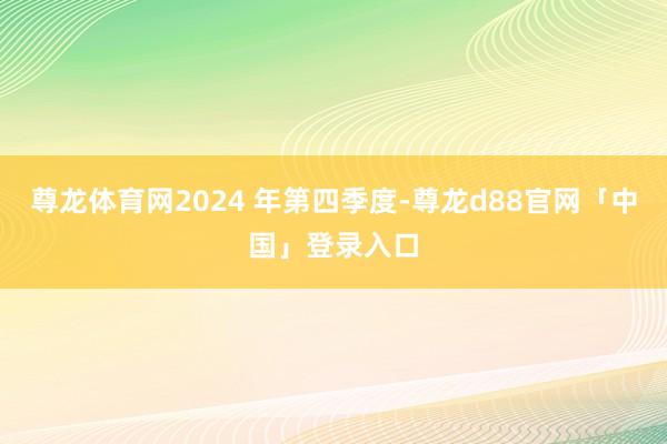 尊龙体育网2024 年第四季度-尊龙d88官网「中国」登录入口