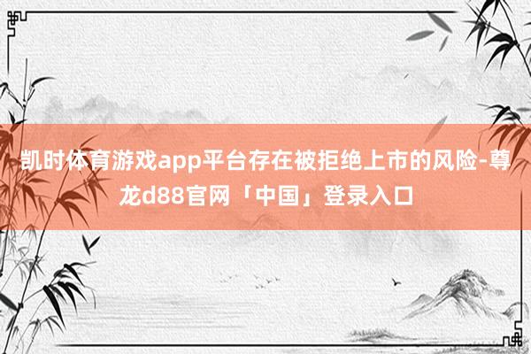 凯时体育游戏app平台存在被拒绝上市的风险-尊龙d88官网「中国」登录入口