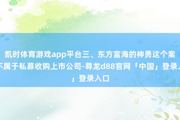 凯时体育游戏app平台三、东方富海的神勇这个案例不属于私募收购上市公司-尊龙d88官网「中国」登录入口