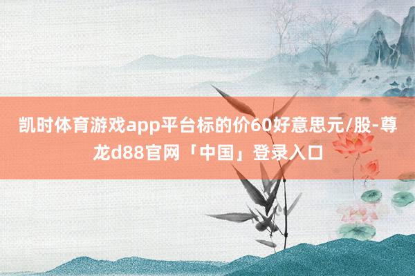 凯时体育游戏app平台标的价60好意思元/股-尊龙d88官网「中国」登录入口