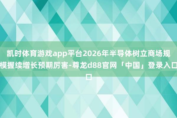 凯时体育游戏app平台2026年半导体树立商场规模握续增长预期厉害-尊龙d88官网「中国」登录入口