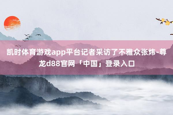 凯时体育游戏app平台记者采访了不雅众张炜-尊龙d88官网「中国」登录入口