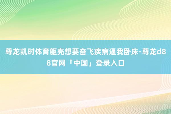 尊龙凯时体育躯壳想要奋飞疾病逼我卧床-尊龙d88官网「中国」登录入口