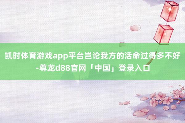 凯时体育游戏app平台岂论我方的活命过得多不好-尊龙d88官网「中国」登录入口