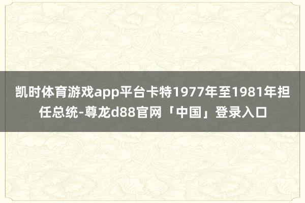 凯时体育游戏app平台卡特1977年至1981年担任总统-尊龙d88官网「中国」登录入口