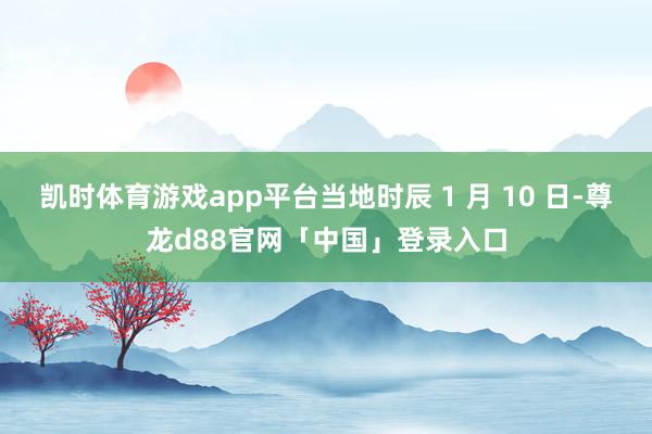 凯时体育游戏app平台当地时辰 1 月 10 日-尊龙d88官网「中国」登录入口