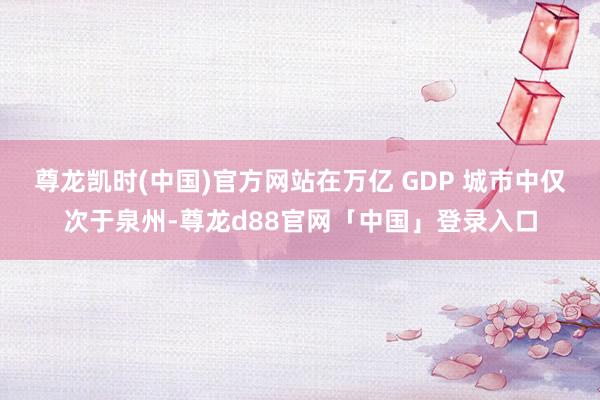 尊龙凯时(中国)官方网站在万亿 GDP 城市中仅次于泉州-尊龙d88官网「中国」登录入口