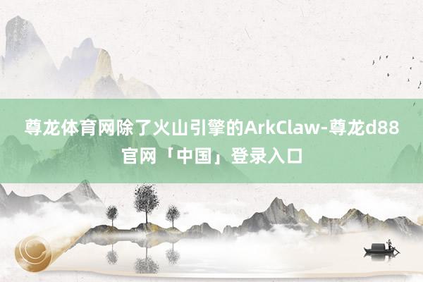 尊龙体育网除了火山引擎的ArkClaw-尊龙d88官网「中国」登录入口