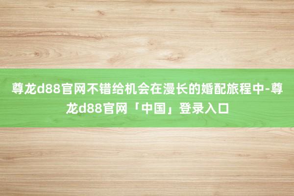 尊龙d88官网不错给机会在漫长的婚配旅程中-尊龙d88官网「中国」登录入口