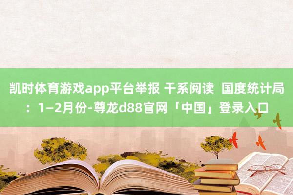 凯时体育游戏app平台举报 干系阅读  国度统计局：1—2月份-尊龙d88官网「中国」登录入口