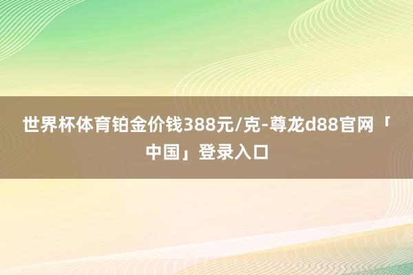 世界杯体育铂金价钱388元/克-尊龙d88官网「中国」登录入口