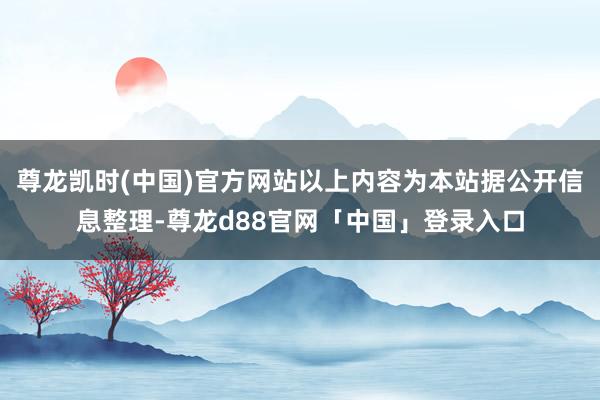 尊龙凯时(中国)官方网站以上内容为本站据公开信息整理-尊龙d88官网「中国」登录入口