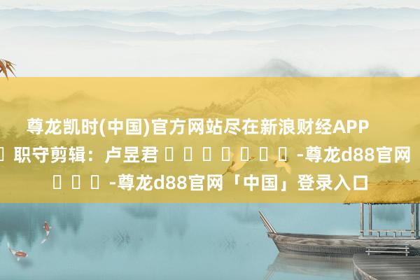 尊龙凯时(中国)官方网站尽在新浪财经APP            						职守剪辑：卢昱君 							-尊龙d88官网「中国」登录入口