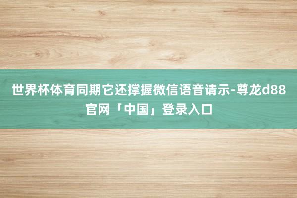 世界杯体育同期它还撑握微信语音请示-尊龙d88官网「中国」登录入口