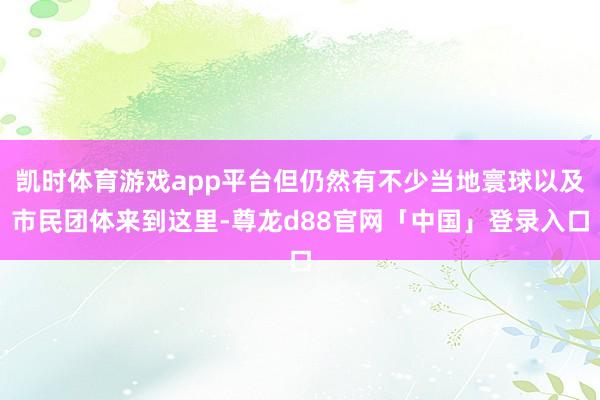 凯时体育游戏app平台但仍然有不少当地寰球以及市民团体来到这里-尊龙d88官网「中国」登录入口